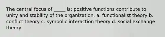 The central focus of _____ is: positive functions contribute to unity and stability of the organization. a. functionalist theory b. conflict theory c. symbolic interaction theory d. social exchange theory