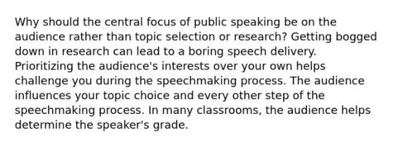 Why should the central focus of public speaking be on the audience rather than topic selection or research? Getting bogged down in research can lead to a boring speech delivery. Prioritizing the audience's interests over your own helps challenge you during the speechmaking process. The audience influences your topic choice and every other step of the speechmaking process. In many classrooms, the audience helps determine the speaker's grade.