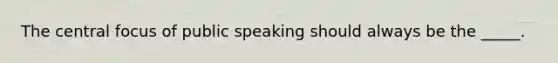 The central focus of public speaking should always be the _____.