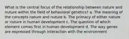 What is the central focus of the relationship between nature and nuture within the field of behavioral genetics? a. The meaning of the concepts nature and nuture b. The primacy of either nature or nuture in human development c. The question of which element comes first in human development d. The way genes are expressed through interaction with the environment