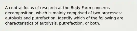 A central focus of research at the Body Farm concerns decomposition, which is mainly comprised of two processes: autolysis and putrefaction. Identify which of the following are characteristics of autolysis, putrefaction, or both.