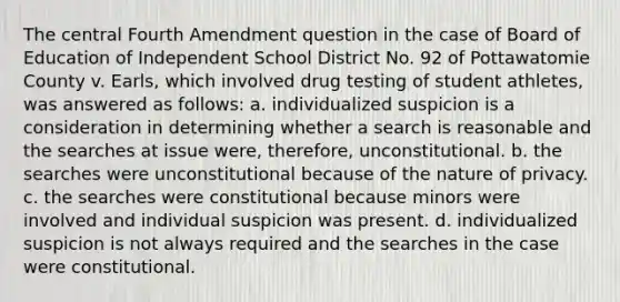 The central Fourth Amendment question in the case of Board of Education of Independent School District No. 92 of Pottawatomie County v. Earls, which involved drug testing of student athletes, was answered as follows: a. individualized suspicion is a consideration in determining whether a search is reasonable and the searches at issue were, therefore, unconstitutional. b. the searches were unconstitutional because of the nature of privacy. c. the searches were constitutional because minors were involved and individual suspicion was present. d. individualized suspicion is not always required and the searches in the case were constitutional.