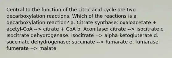 Central to the function of the citric acid cycle are two decarboxylation reactions. Which of the reactions is a decarboxylation reaction? a. Citrate synthase: oxaloacetate + acetyl-CoA --> citrate + CoA b. Aconitase: citrate --> isocitrate c. Isocitrate dehydrogenase: isocitrate --> alpha-ketogluterate d. succinate dehydrogenase: succinate --> fumarate e. fumarase: fumerate --> malate