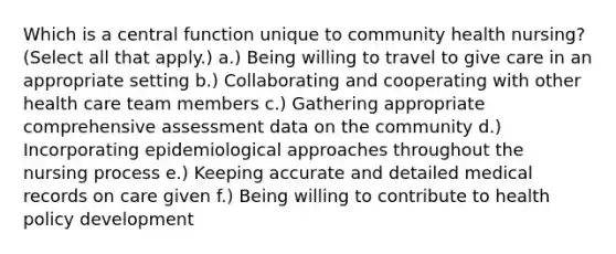 Which is a central function unique to community health nursing? (Select all that apply.) a.) Being willing to travel to give care in an appropriate setting b.) Collaborating and cooperating with other health care team members c.) Gathering appropriate comprehensive assessment data on the community d.) Incorporating epidemiological approaches throughout the nursing process e.) Keeping accurate and detailed medical records on care given f.) Being willing to contribute to health policy development