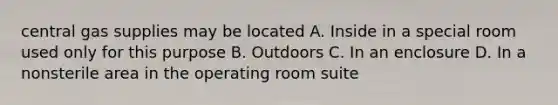 central gas supplies may be located A. Inside in a special room used only for this purpose B. Outdoors C. In an enclosure D. In a nonsterile area in the operating room suite