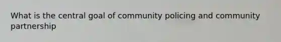 What is the central goal of community policing and community partnership