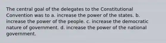 The central goal of the delegates to <a href='https://www.questionai.com/knowledge/knd5xy61DJ-the-constitutional-convention' class='anchor-knowledge'>the constitutional convention</a> was to a. increase the power of the states. b. increase the power of the people. c. increase the democratic nature of government. d. increase the power of the national government.