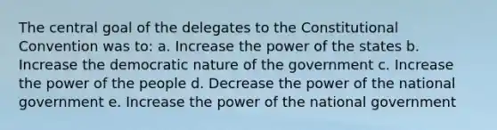 The central goal of the delegates to the Constitutional Convention was to: a. Increase the power of the states b. Increase the democratic nature of the government c. Increase the power of the people d. Decrease the power of the national government e. Increase the power of the national government