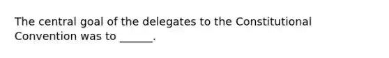 The central goal of the delegates to the Constitutional Convention was to ______.