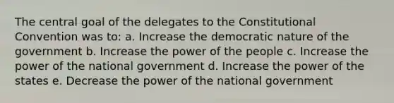 The central goal of the delegates to the Constitutional Convention was to: a. Increase the democratic nature of the government b. Increase the power of the people c. Increase the power of the national government d. Increase the power of the states e. Decrease the power of the national government