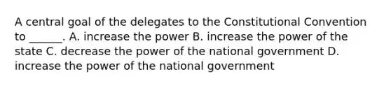 A central goal of the delegates to the Constitutional Convention to ______. A. increase the power B. increase the power of the state C. decrease the power of the national government D. increase the power of the national government