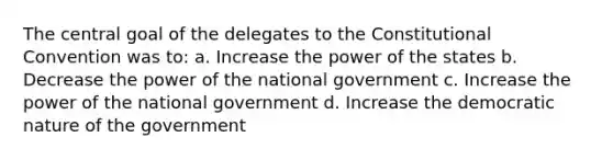 The central goal of the delegates to the Constitutional Convention was to: a. Increase the power of the states b. Decrease the power of the national government c. Increase the power of the national government d. Increase the democratic nature of the government