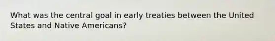 What was the central goal in early treaties between the United States and Native Americans?