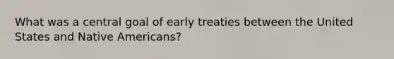 What was a central goal of early treaties between the United States and Native Americans?