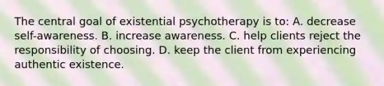 The central goal of existential psychotherapy is to:​ A. ​decrease self-awareness. B. ​increase awareness. ​C. help clients reject the responsibility of choosing. ​D. keep the client from experiencing authentic existence.