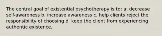 The central goal of existential psychotherapy is to: a. decrease self-awareness b. increase awareness c. help clients reject the responsibility of choosing d. keep the client from experiencing authentic existence.