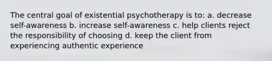 The central goal of existential psychotherapy is to: a. decrease self-awareness b. increase self-awareness c. help clients reject the responsibility of choosing d. keep the client from experiencing authentic experience