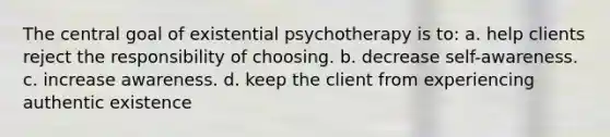 The central goal of existential psychotherapy is to: a. help clients reject the responsibility of choosing. b. decrease self-awareness. c. increase awareness. d. keep the client from experiencing authentic existence