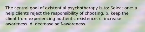 The central goal of existential psychotherapy is to:​ Select one: a. ​help clients reject the responsibility of choosing. b. ​keep the client from experiencing authentic existence. c. ​increase awareness. d. ​decrease self-awareness.