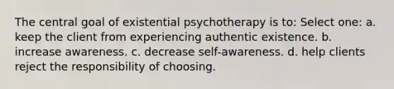 The central goal of existential psychotherapy is to:​ Select one: a. ​keep the client from experiencing authentic existence. b. ​increase awareness. c. ​decrease self-awareness. d. ​help clients reject the responsibility of choosing.