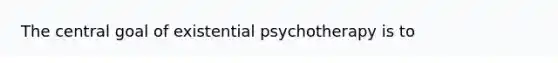 The central goal of existential psychotherapy is to