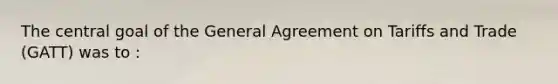 The central goal of the General Agreement on Tariffs and Trade (GATT) was to :