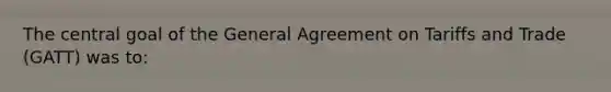 The central goal of the General Agreement on Tariffs and Trade (GATT) was to: