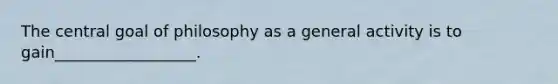 The central goal of philosophy as a general activity is to gain__________________.