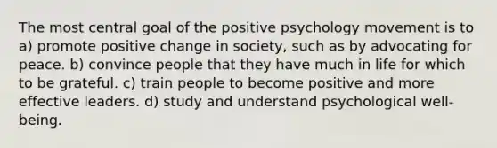 The most central goal of the positive psychology movement is to a) promote positive change in society, such as by advocating for peace. b) convince people that they have much in life for which to be grateful. c) train people to become positive and more effective leaders. d) study and understand psychological well-being.