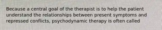 Because a central goal of the therapist is to help the patient understand the relationships between present symptoms and repressed conflicts, psychodynamic therapy is often called