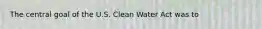 The central goal of the U.S. Clean Water Act was to