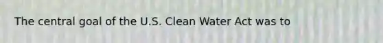 The central goal of the U.S. Clean Water Act was to