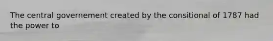The central governement created by the consitional of 1787 had the power to