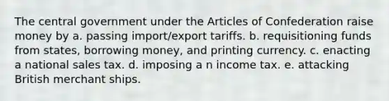 The central government under the Articles of Confederation raise money by a. passing import/export tariffs. b. requisitioning funds from states, borrowing money, and printing currency. c. enacting a national sales tax. d. imposing a n income tax. e. attacking British merchant ships.