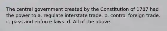 The central government created by the Constitution of 1787 had the power to a. regulate interstate trade. b. control foreign trade. c. pass and enforce laws. d. All of the above.