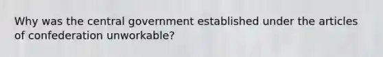 Why was the central government established under the articles of confederation unworkable?