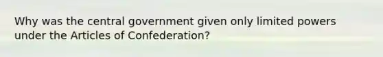 Why was the central government given only limited powers under the Articles of Confederation?