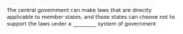 The central government can make laws that are directly applicable to member states, and those states can choose not to support the laws under a _________ system of government