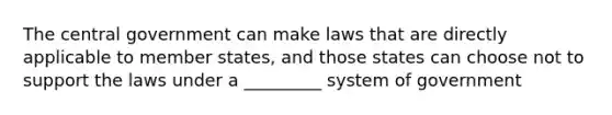 The central government can make laws that are directly applicable to member states, and those states can choose not to support the laws under a _________ system of government