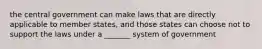 the central government can make laws that are directly applicable to member states, and those states can choose not to support the laws under a _______ system of government