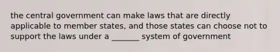 the central government can make laws that are directly applicable to member states, and those states can choose not to support the laws under a _______ system of government