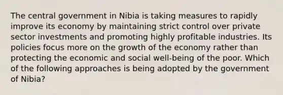 The central government in Nibia is taking measures to rapidly improve its economy by maintaining strict control over private sector investments and promoting highly profitable industries. Its policies focus more on the growth of the economy rather than protecting the economic and social well-being of the poor. Which of the following approaches is being adopted by the government of Nibia?