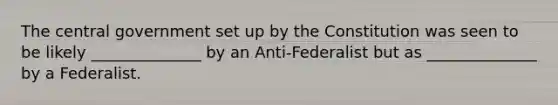 ​The central government set up by the Constitution was seen to be likely ______________ by an Anti-Federalist but as ______________ by a Federalist.