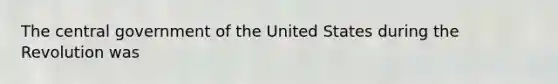 The central government of the United States during the Revolution was