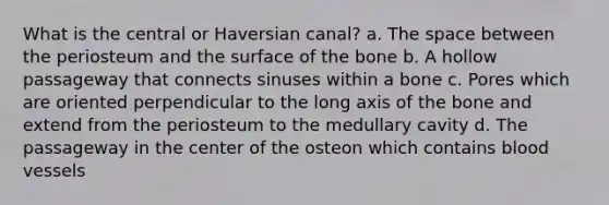 What is the central or Haversian canal? a. <a href='https://www.questionai.com/knowledge/k0Lyloclid-the-space' class='anchor-knowledge'>the space</a> between the periosteum and the surface of the bone b. A hollow passageway that connects sinuses within a bone c. Pores which are oriented perpendicular to the long axis of the bone and extend from the periosteum to the medullary cavity d. The passageway in the center of the osteon which contains <a href='https://www.questionai.com/knowledge/kZJ3mNKN7P-blood-vessels' class='anchor-knowledge'>blood vessels</a>