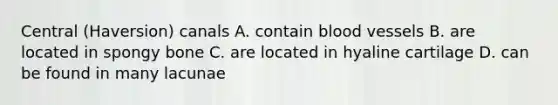 Central (Haversion) canals A. contain blood vessels B. are located in spongy bone C. are located in hyaline cartilage D. can be found in many lacunae