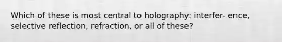 Which of these is most central to holography: interfer- ence, selective reflection, refraction, or all of these?