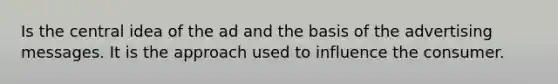 Is the central idea of the ad and the basis of the advertising messages. It is the approach used to influence the consumer.