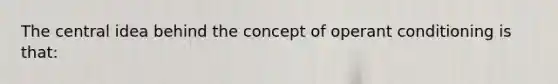 The central idea behind the concept of operant conditioning is that: