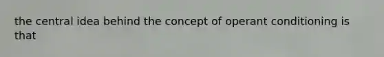 the central idea behind the concept of operant conditioning is that